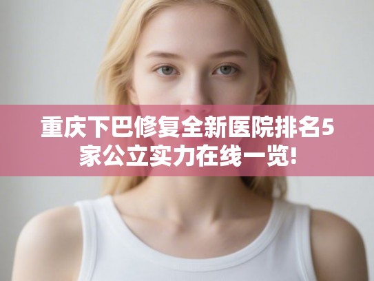 重庆下巴修复全新医院排名5家公立实力在线一览! 重庆下巴修复全新医院排名5家公立实力在线一览!