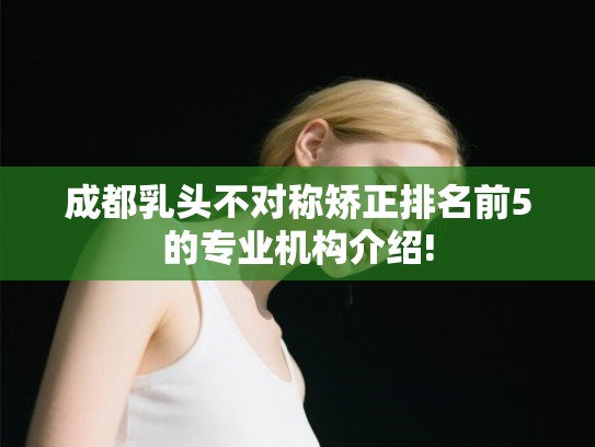 成都乳头不对称矫正排名前5的专业机构介绍!
