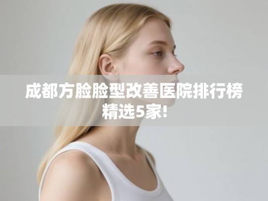 成都方脸脸型改善医院排行榜精选5家!