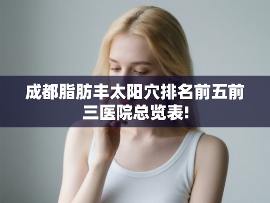 成都脂肪丰太阳穴排名前五前三医院总览表! 成都脂肪丰太阳穴排名前五前三医院总览表!