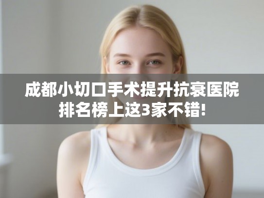 成都小切口手术提升抗衰医院排名榜上这3家不错! 成都小切口手术提升抗衰医院排名榜上这3家不错!