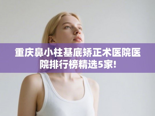 重庆鼻小柱基底矫正术医院医院排行榜精选5家!