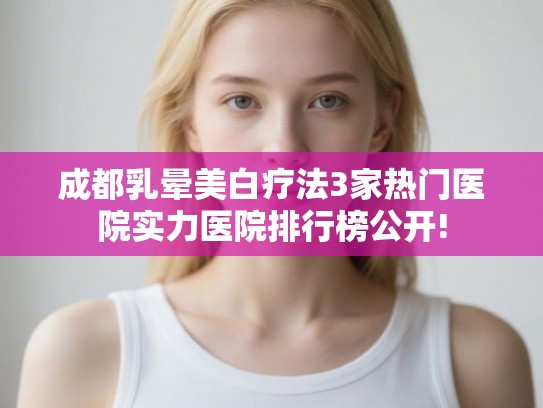 成都乳晕美白疗法3家热门医院实力医院排行榜公开!