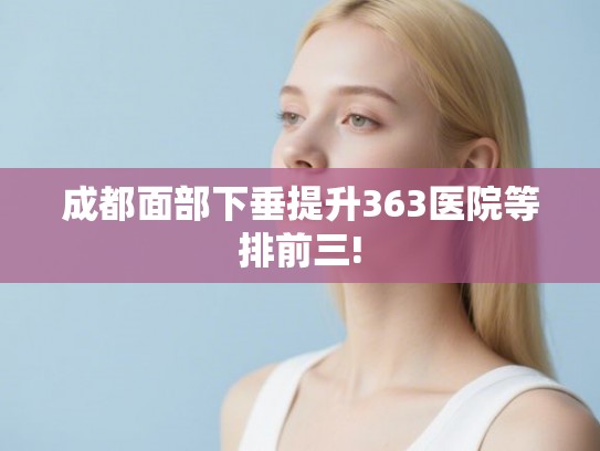 成都面部下垂提升363医院等排前三! 成都面部下垂提升363医院等排前三!
