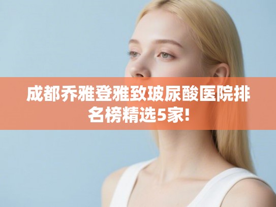 成都乔雅登雅致玻尿酸医院排名榜精选5家! 成都乔雅登雅致玻尿酸医院排名榜精选5家!
