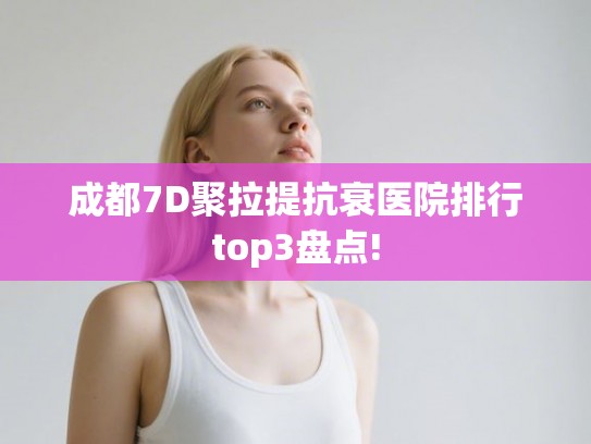 成都7D聚拉提抗衰医院排行top3盘点!