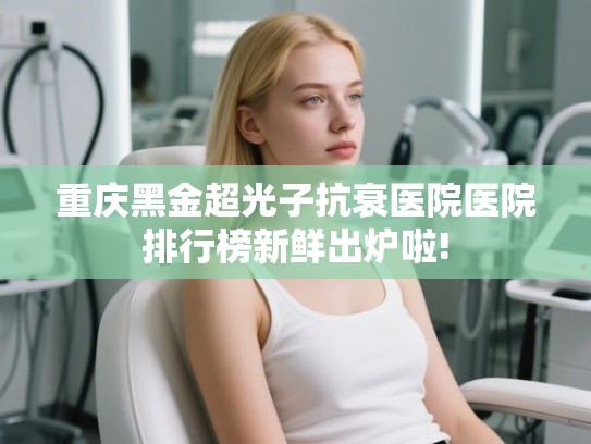 重庆黑金超光子抗衰医院医院排行榜新鲜出炉啦! 重庆黑金超光子抗衰医院医院排行榜新鲜出炉啦!