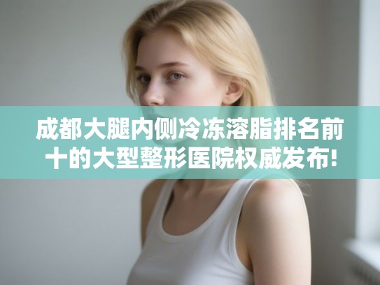 成都大腿内侧冷冻溶脂排名前十的大型整形医院权威发布! 成都大腿内侧冷冻溶脂排名前十的大型整形医院权威发布!
