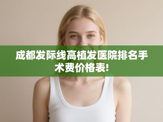 成都发际线高植发医院排名手术费价格表! 成都发际线高植发医院排名手术费价格表!