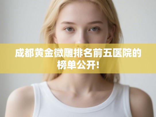 成都黄金微雕排名前五医院的榜单公开!
