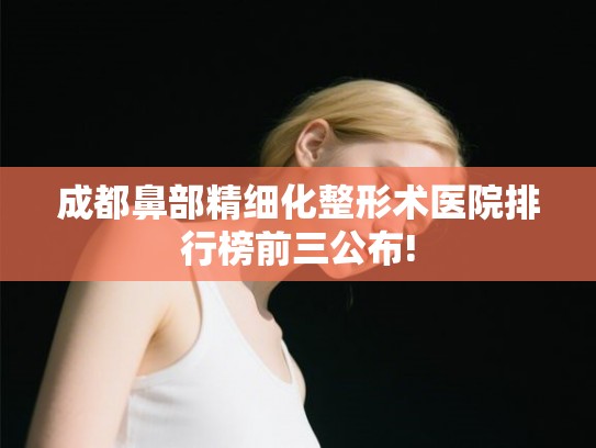 成都鼻部精细化整形术医院排行榜前三公布!