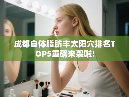 成都自体脂肪丰太阳穴排名TOP5重磅来袭啦!