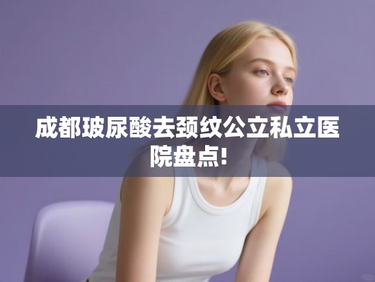成都玻尿酸去颈纹公立私立医院盘点! 成都玻尿酸去颈纹公立私立医院盘点!