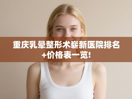 重庆乳晕整形术崭新医院排名+价格表一览! 重庆乳晕整形术崭新医院排名+价格表一览!