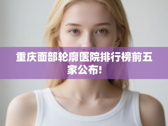 重庆面部轮廓医院排行榜前五家公布! 重庆面部轮廓医院排行榜前五家公布!