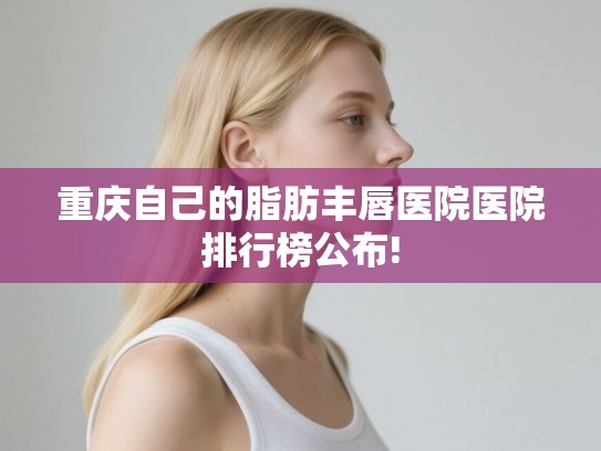 重庆自己的脂肪丰唇医院医院排行榜公布! 重庆自己的脂肪丰唇医院医院排行榜公布!