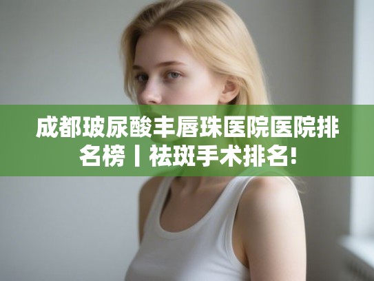 成都玻尿酸丰唇珠医院医院排名榜丨祛斑手术排名!