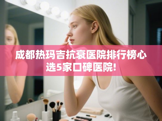 成都热玛吉抗衰医院排行榜心选5家口碑医院! 成都热玛吉抗衰医院排行榜心选5家口碑医院!