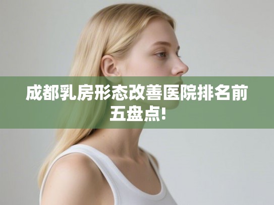 成都乳房形态改善医院排名前五盘点! 成都乳房形态改善医院排名前五盘点!