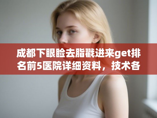 成都下眼睑去脂戳进来get排名前5医院详细资料,技术各有千秋! 成都下眼睑去脂戳进来get排名前5医院详细资料,技术各有千秋!