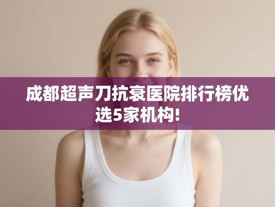 成都超声刀抗衰医院排行榜优选5家机构! 成都超声刀抗衰医院排行榜优选5家机构!
