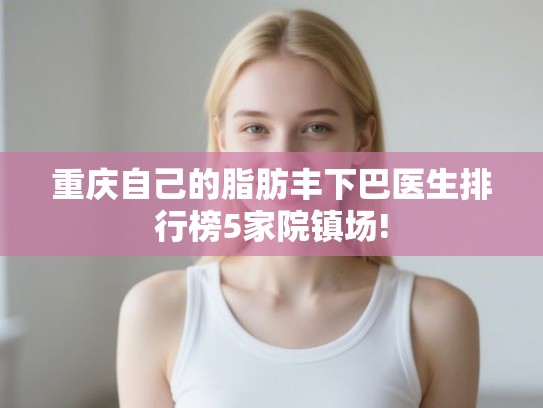 重庆自己的脂肪丰下巴医生排行榜5家院镇场! 重庆自己的脂肪丰下巴医生排行榜5家院镇场!