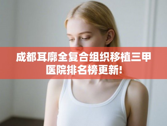 成都耳廓全复合组织移植三甲医院排名榜更新!
