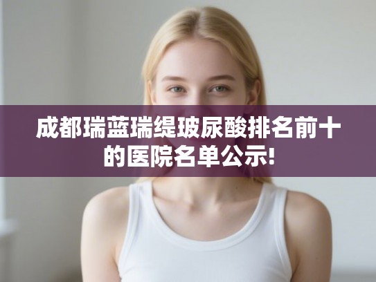 成都瑞蓝瑞缇玻尿酸排名前十的医院名单公示! 成都瑞蓝瑞缇玻尿酸排名前十的医院名单公示!