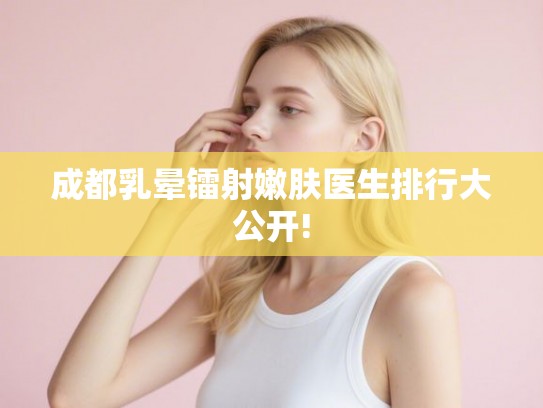 成都乳晕镭射嫩肤医生排行大公开! 成都乳晕镭射嫩肤医生排行大公开!