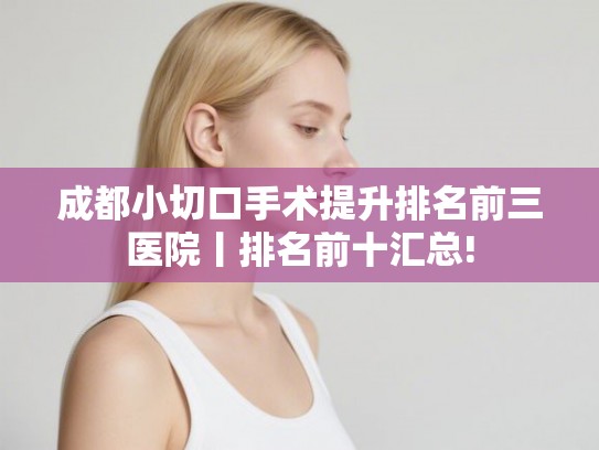成都小切口手术提升排名前三医院丨排名前十汇总!