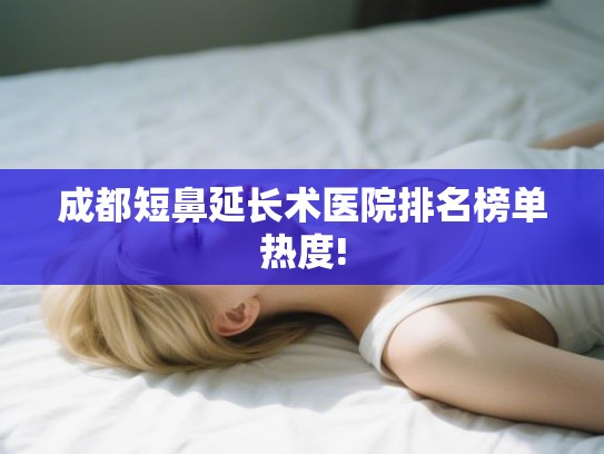 成都短鼻延长术医院排名榜单热度! 成都短鼻延长术医院排名榜单热度!