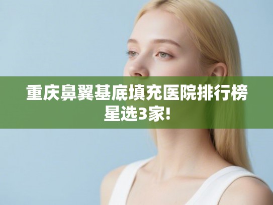 重庆鼻翼基底填充医院排行榜星选3家! 重庆鼻翼基底填充医院排行榜星选3家!