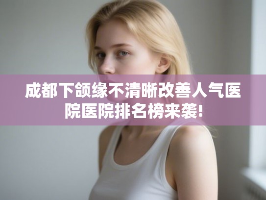 成都下颌缘不清晰改善人气医院医院排名榜来袭!