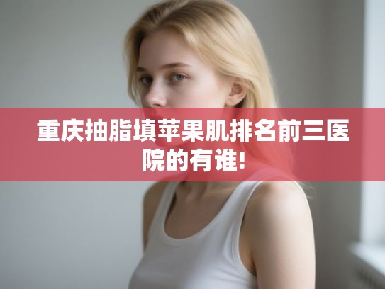 重庆抽脂填苹果肌排名前三医院的有谁! 重庆抽脂填苹果肌排名前三医院的有谁!