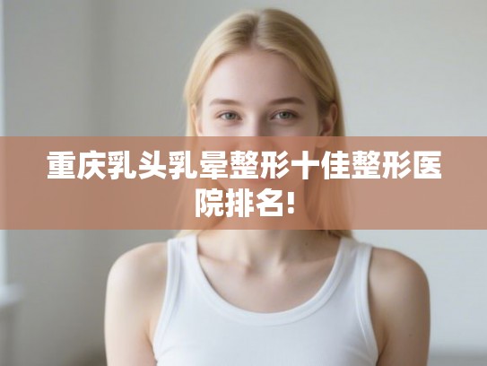 重庆乳头乳晕整形十佳整形医院排名! 重庆乳头乳晕整形十佳整形医院排名!