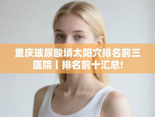 重庆玻尿酸填太阳穴排名前三医院丨排名前十汇总!