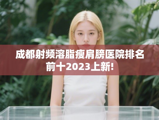 成都射频溶脂瘦肩膀医院排名前十2023上新! 成都射频溶脂瘦肩膀医院排名前十2023上新!