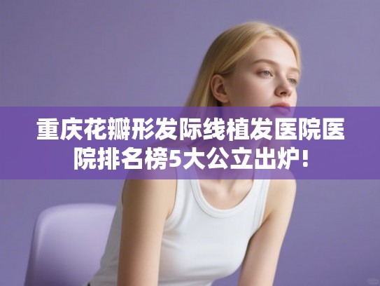 重庆花瓣形发际线植发医院医院排名榜5大公立出炉! 重庆花瓣形发际线植发医院医院排名榜5大公立出炉!
