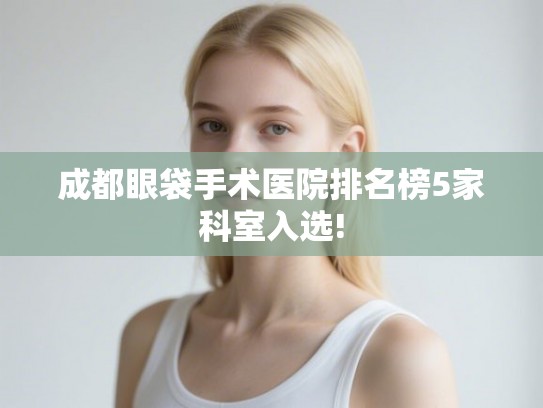 成都眼袋手术医院排名榜5家科室入选! 成都眼袋手术医院排名榜5家科室入选!