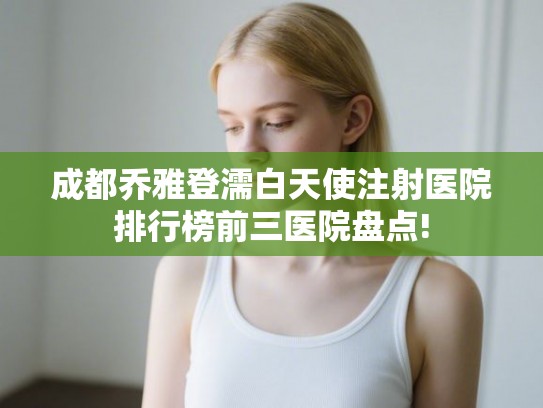 成都乔雅登濡白天使注射医院排行榜前三医院盘点! 成都乔雅登濡白天使注射医院排行榜前三医院盘点!