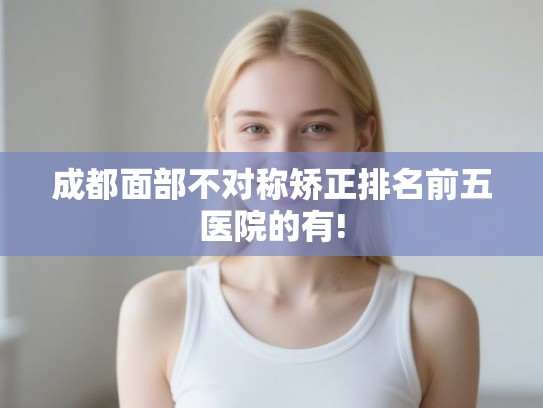 成都面部不对称矫正排名前五医院的有! 成都面部不对称矫正排名前五医院的有!
