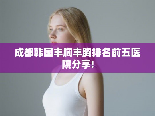 成都韩国丰胸丰胸排名前五医院分享!