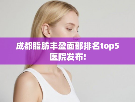 成都脂肪丰盈面部排名top5医院发布! 成都脂肪丰盈面部排名top5医院发布!