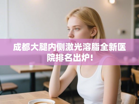 成都大腿内侧激光溶脂全新医院排名出炉!