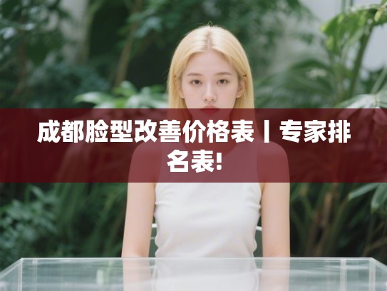 成都脸型改善价格表丨专家排名表! 成都脸型改善价格表丨专家排名表!