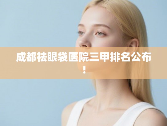 成都祛眼袋医院三甲排名公布!