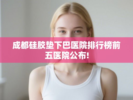成都硅胶垫下巴医院排行榜前五医院公布!