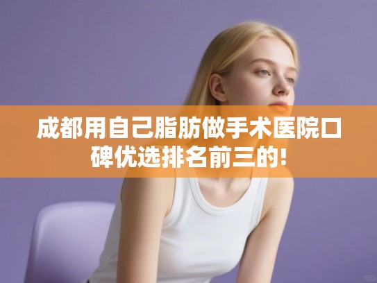 成都用自己脂肪做手术医院口碑优选排名前三的! 成都用自己脂肪做手术医院口碑优选排名前三的!