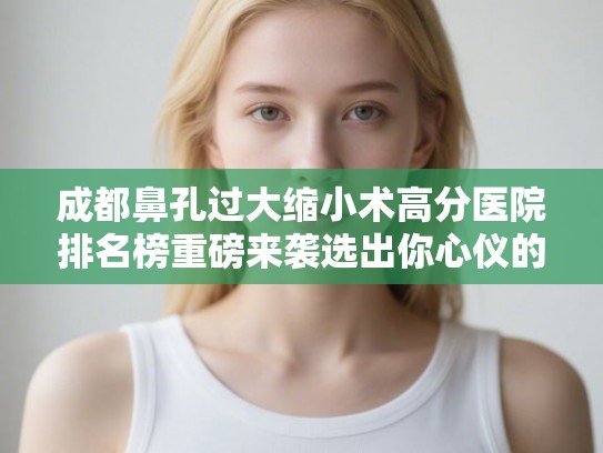 成都鼻孔过大缩小术高分医院排名榜重磅来袭选出你心仪的ta! 成都鼻孔过大缩小术高分医院排名榜重磅来袭选出你心仪的ta!