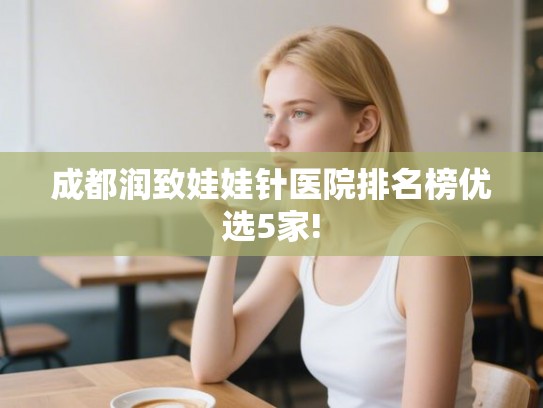 成都润致娃娃针医院排名榜优选5家! 成都润致娃娃针医院排名榜优选5家!